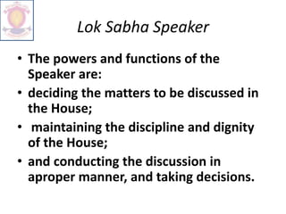 Lok Sabha Speaker
• The powers and functions of the
Speaker are:
• deciding the matters to be discussed in
the House;
• maintaining the discipline and dignity
of the House;
• and conducting the discussion in
aproper manner, and taking decisions.
 