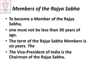 Members of the Rajya Sabha
• To become a Member of the Rajya
Sabha,
• one must not be less than 30 years of
age.
• The term of the Rajya Sabha Members is
six years. The
• The Vice-President of India is the
Chairman of the Rajya Sabha.
 