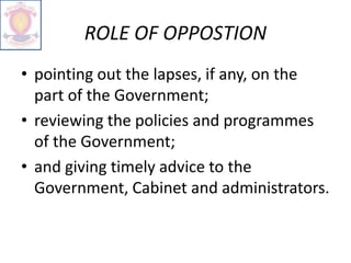 ROLE OF OPPOSTION
• pointing out the lapses, if any, on the
part of the Government;
• reviewing the policies and programmes
of the Government;
• and giving timely advice to the
Government, Cabinet and administrators.
 