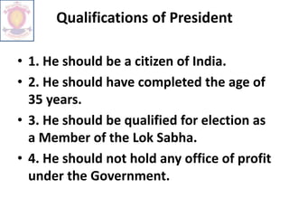 Qualifications of President
• 1. He should be a citizen of India.
• 2. He should have completed the age of
35 years.
• 3. He should be qualified for election as
a Member of the Lok Sabha.
• 4. He should not hold any office of profit
under the Government.
 