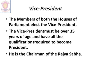 Vice-President
• The Members of both the Houses of
Parliament elect the Vice-President.
• The Vice-Presidentmust be over 35
years of age and have all the
qualificationsrequired to become
President.
• He is the Chairman of the Rajya Sabha.
 