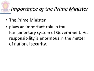 Importance of the Prime Minister
• The Prime Minister
• plays an important role in the
Parliamentary system of Government. His
responsibility is enormous in the matter
of national security.
 