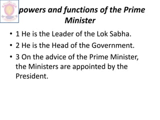 powers and functions of the Prime
Minister
• 1 He is the Leader of the Lok Sabha.
• 2 He is the Head of the Government.
• 3 On the advice of the Prime Minister,
the Ministers are appointed by the
President.
 
