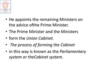 • He appoints the remaining Ministers on
the advice ofthe Prime Minister.
• The Prime Minister and the Ministers
• form the Union Cabinet.
• The process of forming the Cabinet
• in this way is known as the Parliamentary
system or theCabinet system.
 