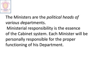 The Ministers are the political heads of
various departments.
Ministerial responsibility is the essence
of the Cabinet system. Each Minister will be
personally responsible for the proper
functioning of his Department.
 
