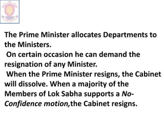 The Prime Minister allocates Departments to
the Ministers.
On certain occasion he can demand the
resignation of any Minister.
When the Prime Minister resigns, the Cabinet
will dissolve. When a majority of the
Members of Lok Sabha supports a No-
Confidence motion,the Cabinet resigns.
 