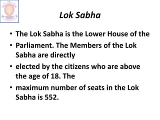 Lok Sabha
• The Lok Sabha is the Lower House of the
• Parliament. The Members of the Lok
Sabha are directly
• elected by the citizens who are above
the age of 18. The
• maximum number of seats in the Lok
Sabha is 552.
 