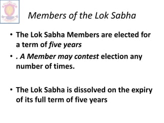 Members of the Lok Sabha
• The Lok Sabha Members are elected for
a term of five years
• . A Member may contest election any
number of times.
• The Lok Sabha is dissolved on the expiry
of its full term of five years
 