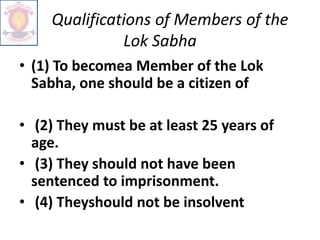 Qualifications of Members of the
Lok Sabha
• (1) To becomea Member of the Lok
Sabha, one should be a citizen of
• (2) They must be at least 25 years of
age.
• (3) They should not have been
sentenced to imprisonment.
• (4) Theyshould not be insolvent
 