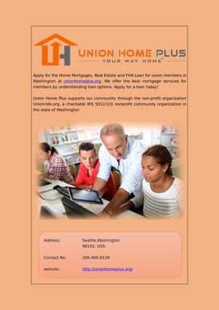 Apply for the Home Mortgages, Real Estate and FHA Loan for union members in
Washington at unionhomeplus.org. We offer the best mortgage services for
members by understanding loan options. Apply for a loan today!
Union Home Plus supports our community through the non-profit organization
Unionride.org, a charitable IRS 501(c)(3) nonprofit community organization in
the state of Washington
Address; Seattle,Washington
98102, USA
Contact No: 206-406-8139
website: http://unionhomeplus.org/
 