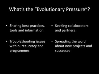What’s the “Evolutionary Pressure”?
• Sharing best practices,
tools and information
• Troubleshooting issues
with bureaucracy and
programmes
• Seeking collaborators
and partners
• Spreading the word
about new projects and
successes
 