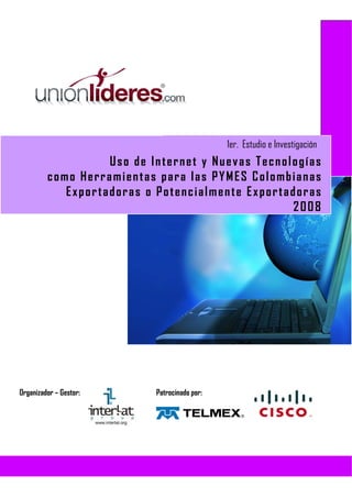 1er. Estudio e Investigación
                   Uso de Internet y Nuevas Tecnologías
         como Herramientas para las PYMES Colombianas
            Exportadoras o Potencialmente Exportadoras
                                                  2008




Organizador – Gestor:      Patrocinado por:
 