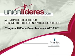 LA UNIÓN DE LOS LÍDERES  EN BENEFICIO DE LOS NUEVOS LÍDERES 2010. “ Ninguna  MiPyme Colombiana sin WEB 2.0.” 