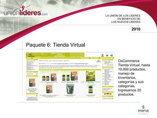 LA UNI ÓN DE LOS LÍDERES EN BENEFICIO DE LOS NUEVOS LÍDERES 2010 Paquete 6: Tienda Virtual OsCommerce Tienda Virtual, hasta 10.000 productos, manejo de Inventarios, categorías y sub categorías. Ingresamos 20 productos. 