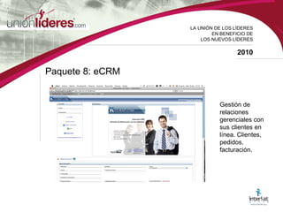 LA UNI ÓN DE LOS LÍDERES EN BENEFICIO DE LOS NUEVOS LÍDERES 2010 Paquete 8: eCRM  Gestión de relaciones gerenciales con sus clientes en línea. Clientes, pedidos, facturación.  
