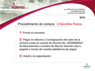 LA UNI ÓN DE LOS LÍDERES EN BENEFICIO DE LOS NUEVOS LÍDERES 2010 Procedimiento de compra:  3 Sencillos Pasos.  1 :  Firmar el convenio. 2:  Pagar en efectivo o Consignación del valor de la primera cuota en cuenta de ahorros No. 20529466021 de Bancolombia a nombre de Mercar Internet Ltda o pagarla a través de nuestra plataforma de pagos. 3:  Asistir a la capacitación.  
