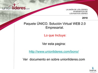 LA UNIÓN DE LOS LÍDERESEN BENEFICIO DELOS NUEVOS LÍDERES2010Paquete ÚNICO. Solución Virtual WEB 2.0 Empresarial.Lo que Incluye: Ver esta pagina: http://www.unionlideres.com/bono/Ver documento en sobre unionlideres.com