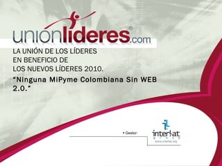 LA UNIÓN DE LOS LÍDERES  EN BENEFICIO DE  LOS NUEVOS LÍDERES 2010.  “ Ninguna MiPyme Colombiana Sin WEB 2.0.” •   Gestor: 