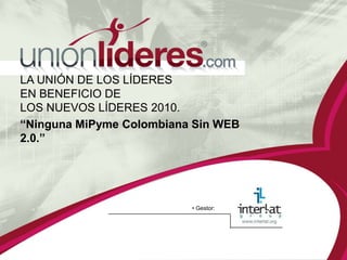 LA UNIÓN DE LOS LÍDERES
EN BENEFICIO DE
LOS NUEVOS LÍDERES 2010.
“Ninguna MiPyme Colombiana Sin WEB
2.0.”




                          • Gestor:
 