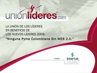 LA UNIÓN DE LOS LÍDERES  EN BENEFICIO DE  LOS NUEVOS LÍDERES 2009.  “ Ninguna Pyme Colombiana Sin WEB 2.0.” •   Gestor: 
