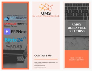 Y O U R T R U S T E D I T
S O L U T I O N C O M P A N Y
UNION
MERCANTILE
SOLUTIONS
House-16, Road- 10A, Block- H, Banani, Dhaka- 1213
+880255041987
Solution@umltech.net
https://www.umltech.net
CONTACT US
Be closer to your
business with us!
 