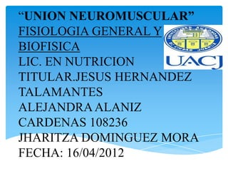 “UNION NEUROMUSCULAR”
FISIOLOGIA GENERAL Y
BIOFISICA
LIC. EN NUTRICION
TITULAR.JESUS HERNANDEZ
TALAMANTES
ALEJANDRA ALANIZ
CARDENAS 108236
JHARITZA DOMINGUEZ MORA
FECHA: 16/04/2012
 