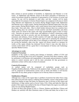 Union of Afghanistan and Pakistan.

Only solution to present problem of Instability in Afghanistan and Pakistan is in the
Union of Afghanistan and Pakistan, based on the basics principles of Democracy in
which Government should be composed of representatives of all sections of society and
regions, No one will be dominant to each other, and that country will be easily
governable by Government, In history Durani Empire was composed of all areas in which
today Pakistan and Afghanistan are located, During Mughal Empire both Afghanistan
and Pakistan were a single country, During initial period of British Empire they were also
same country, During British Empire, some vested interest forces kept at distance to both
these lands from each other , Due to which borders between these two countries have
become hiding place for criminals of both countries and theft automobiles and others
stolen assets are stored in this region, this large uncontrollable region is basis of many
evils , Narcotics are grown in these areas ,and addiction of which is destroying youths
and humanity and due to poverty and non development, people are going towards
extremism and militancy, Union of both countries will make the single government of
this region more responsible in stabilizing the region and in satisfying the nationalistic
pride of people and people will be able to serve humanity as other large nations of world
are serving the humanity, other wise this region will always remain as a nuisance for
world, as this region already has destroyed Soviet Union it may also take down to
western world which will be a great blow to development of Science and Technology
specially Medical science.

Advantages to world.
Control of Terrorism:
Instability in this region is causing great damage to humanity, soldiers of USA and
NATO are sacrificing their lives just to eliminate Terrorists from these countries, while
by unification it will become sole responsibility of the people and government of unified
nation to control terrorists and it will be more convenient for that government to
administer as there will be unity in chain of command.

Control of Extremism:
As unified nation will be composed of multiethnic groups such as
Punjabies,Sindhies,Baloachs, Pukhtoons,Urdu speakers,Tajiks, Persians and Hazaras and
will be composed of multisectarian society such as Sunni and Shiites it will become
impossible for any ethnic group or religious sect to find any future in extremism

Stabilization of Region:
Although now a days in this region there is problem of terrorism but infact from a long
time (about 50 years) this region is suffering from instability, reason is that people of this
region are finding no hope and future for themselves due to division of this region and
interference of large nations such as Soviet Union, USA, China and India but when the
people of this region were unified at the time of Durani Empire this region was stable and
same was case during Mughal Empire..
As there are three main groups in Asia i.e. Chinese, Hindues and Muslims. Chinese and
Hindues are satisfied with their Dominion states of China and India, but as there is no
 