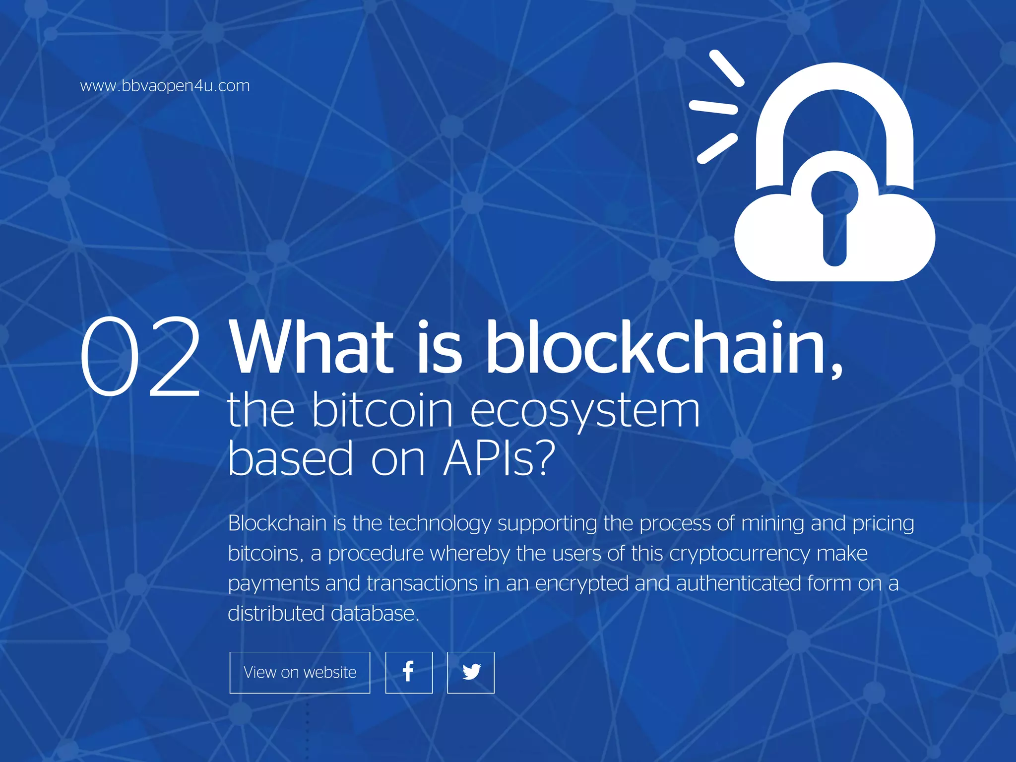 What is blockchain,
the bitcoin ecosystem
based on APIs?
Blockchain is the technology supporting the process of mining and pricing
bitcoins, a procedure whereby the users of this cryptocurrency make
payments and transactions in an encrypted and authenticated form on a
distributed database.
02
www.bbvaopen4u.com
 