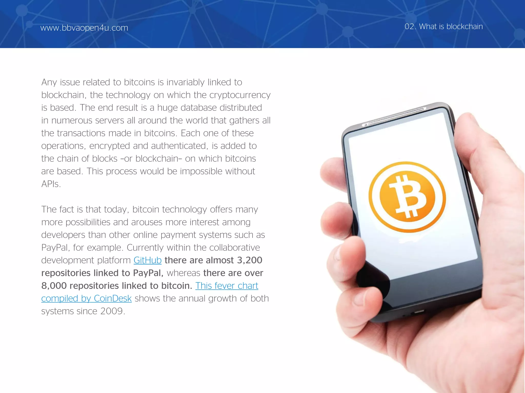 Any issue related to bitcoins is invariably linked to
blockchain, the technology on which the cryptocurrency
is based. The end result is a huge database distributed
in numerous servers all around the world that gathers all
the transactions made in bitcoins. Each one of these
operations, encrypted and authenticated, is added to
the chain of blocks –or blockchain– on which bitcoins
are based. This process would be impossible without
APIs.
The fact is that today, bitcoin technology offers many
more possibilities and arouses more interest among
developers than other online payment systems such as
PayPal, for example. Currently within the collaborative
development platform GitHub there are almost 3,200
repositories linked to PayPal, whereas there are over
8,000 repositories linked to bitcoin. This fever chart
compiled by CoinDesk shows the annual growth of both
systems since 2009.
02. What is blockchainwww.bbvaopen4u.com
 
