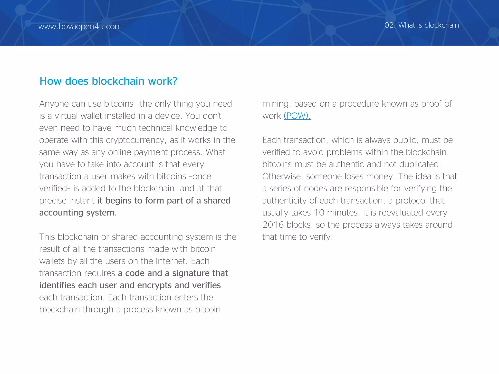 Anyone can use bitcoins –the only thing you need
is a virtual wallet installed in a device. You don't
even need to have much technical knowledge to
operate with this cryptocurrency, as it works in the
same way as any online payment process. What
you have to take into account is that every
transaction a user makes with bitcoins –once
verified– is added to the blockchain, and at that
precise instant it begins to form part of a shared
accounting system.
This blockchain or shared accounting system is the
result of all the transactions made with bitcoin
wallets by all the users on the Internet. Each
transaction requires a code and a signature that
identifies each user and encrypts and verifies
each transaction. Each transaction enters the
blockchain through a process known as bitcoin
mining, based on a procedure known as proof of
work (POW).
Each transaction, which is always public, must be
verified to avoid problems within the blockchain:
bitcoins must be authentic and not duplicated.
Otherwise, someone loses money. The idea is that
a series of nodes are responsible for verifying the
authenticity of each transaction, a protocol that
usually takes 10 minutes. It is reevaluated every
2016 blocks, so the process always takes around
that time to verify.
How does blockchain work?
02. What is blockchainwww.bbvaopen4u.com
 