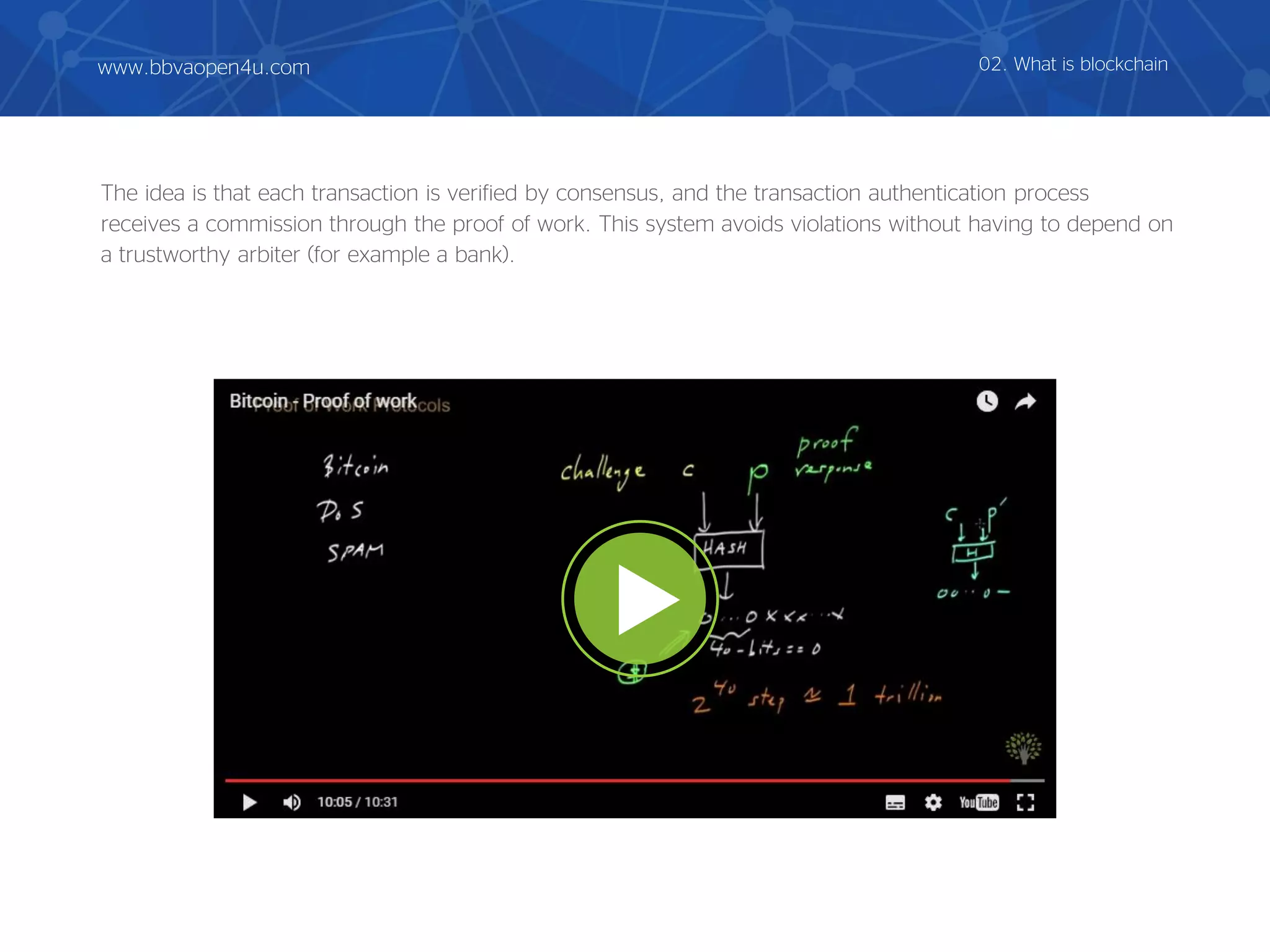 The idea is that each transaction is verified by consensus, and the transaction authentication process
receives a commission through the proof of work. This system avoids violations without having to depend on
a trustworthy arbiter (for example a bank).
02. What is blockchainwww.bbvaopen4u.com
 