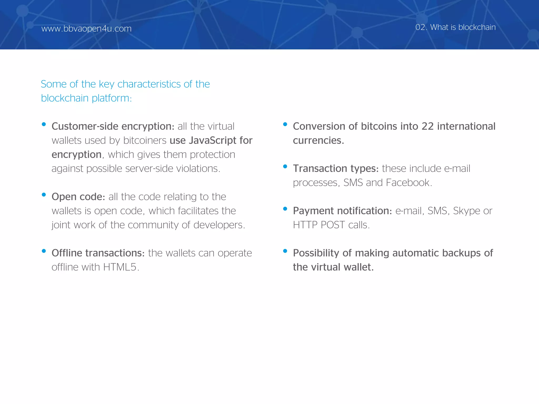 Some of the key characteristics of the
blockchain platform:
• Customer-side encryption: all the virtual
wallets used by bitcoiners use JavaScript for
encryption, which gives them protection
against possible server-side violations.
• Open code: all the code relating to the
wallets is open code, which facilitates the
joint work of the community of developers.
• Offline transactions: the wallets can operate
offline with HTML5.
• Conversion of bitcoins into 22 international
currencies.
• Transaction types: these include e-mail
processes, SMS and Facebook.
• Payment notification: e-mail, SMS, Skype or
HTTP POST calls.
• Possibility of making automatic backups of
the virtual wallet.
02. What is blockchainwww.bbvaopen4u.com
 