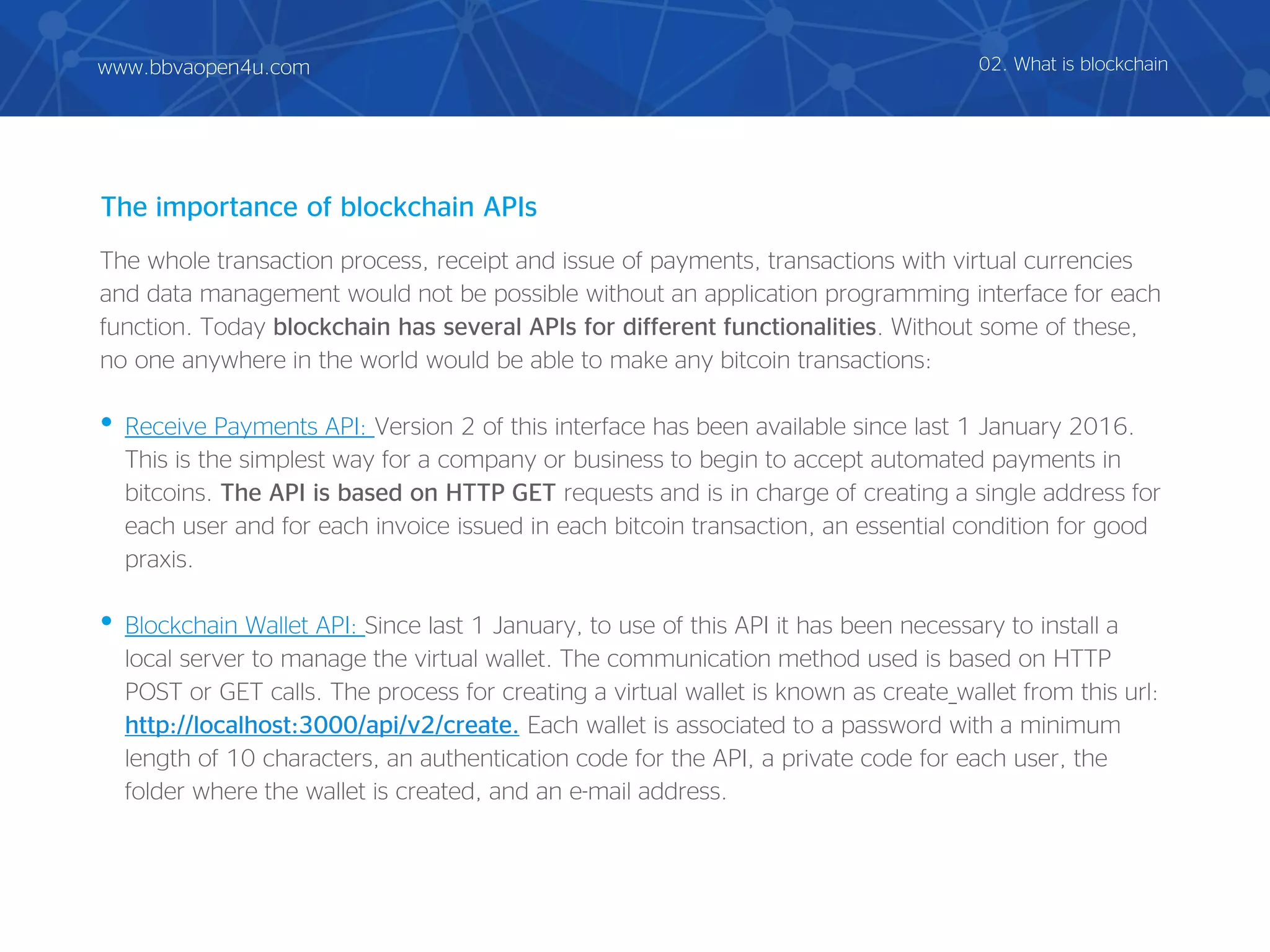 The whole transaction process, receipt and issue of payments, transactions with virtual currencies
and data management would not be possible without an application programming interface for each
function. Today blockchain has several APIs for different functionalities. Without some of these,
no one anywhere in the world would be able to make any bitcoin transactions:
• Receive Payments API: Version 2 of this interface has been available since last 1 January 2016.
This is the simplest way for a company or business to begin to accept automated payments in
bitcoins. The API is based on HTTP GET requests and is in charge of creating a single address for
each user and for each invoice issued in each bitcoin transaction, an essential condition for good
praxis.
• Blockchain Wallet API: Since last 1 January, to use of this API it has been necessary to install a
local server to manage the virtual wallet. The communication method used is based on HTTP
POST or GET calls. The process for creating a virtual wallet is known as create_wallet from this url:
http://localhost:3000/api/v2/create. Each wallet is associated to a password with a minimum
length of 10 characters, an authentication code for the API, a private code for each user, the
folder where the wallet is created, and an e-mail address.
The importance of blockchain APIs
02. What is blockchainwww.bbvaopen4u.com
 