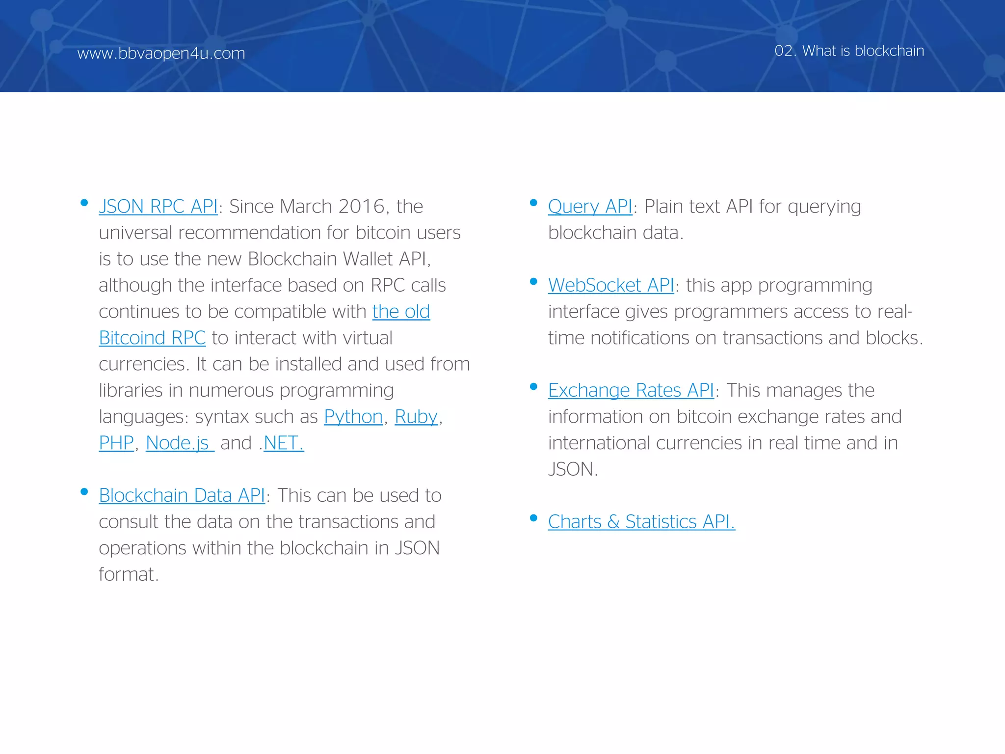 • JSON RPC API: Since March 2016, the
universal recommendation for bitcoin users
is to use the new Blockchain Wallet API,
although the interface based on RPC calls
continues to be compatible with the old
Bitcoind RPC to interact with virtual
currencies. It can be installed and used from
libraries in numerous programming
languages: syntax such as Python, Ruby,
PHP, Node.js and .NET.
• Blockchain Data API: This can be used to
consult the data on the transactions and
operations within the blockchain in JSON
format.
• Query API: Plain text API for querying
blockchain data.
• WebSocket API: this app programming
interface gives programmers access to real-
time notifications on transactions and blocks.
• Exchange Rates API: This manages the
information on bitcoin exchange rates and
international currencies in real time and in
JSON.
• Charts & Statistics API.
02. What is blockchainwww.bbvaopen4u.com
 