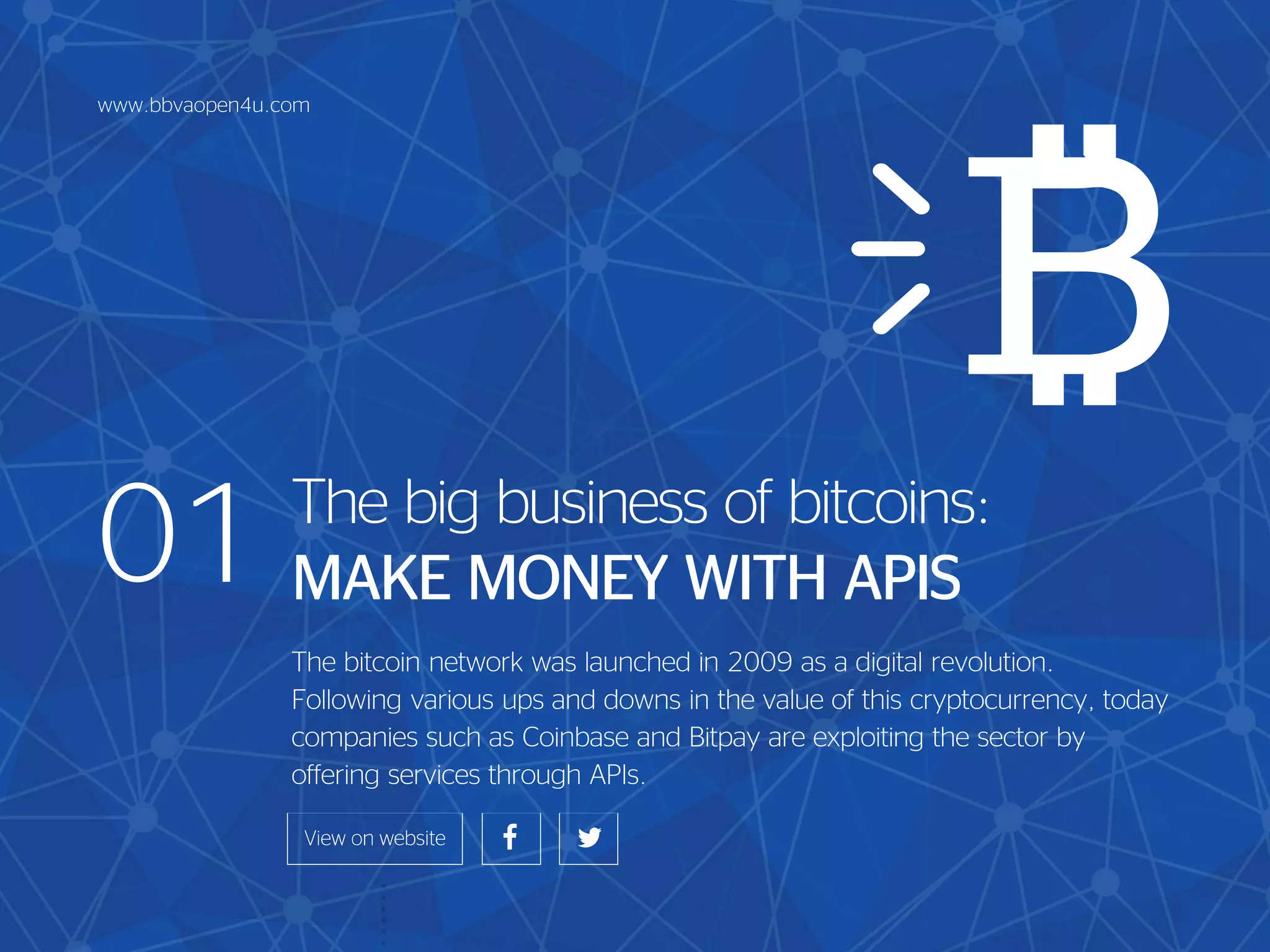 01 The big business of bitcoins:
MAKE MONEY WITH APIS
The bitcoin network was launched in 2009 as a digital revolution.
Following various ups and downs in the value of this cryptocurrency, today
companies such as Coinbase and Bitpay are exploiting the sector by
offering services through APIs.
www.bbvaopen4u.com
 