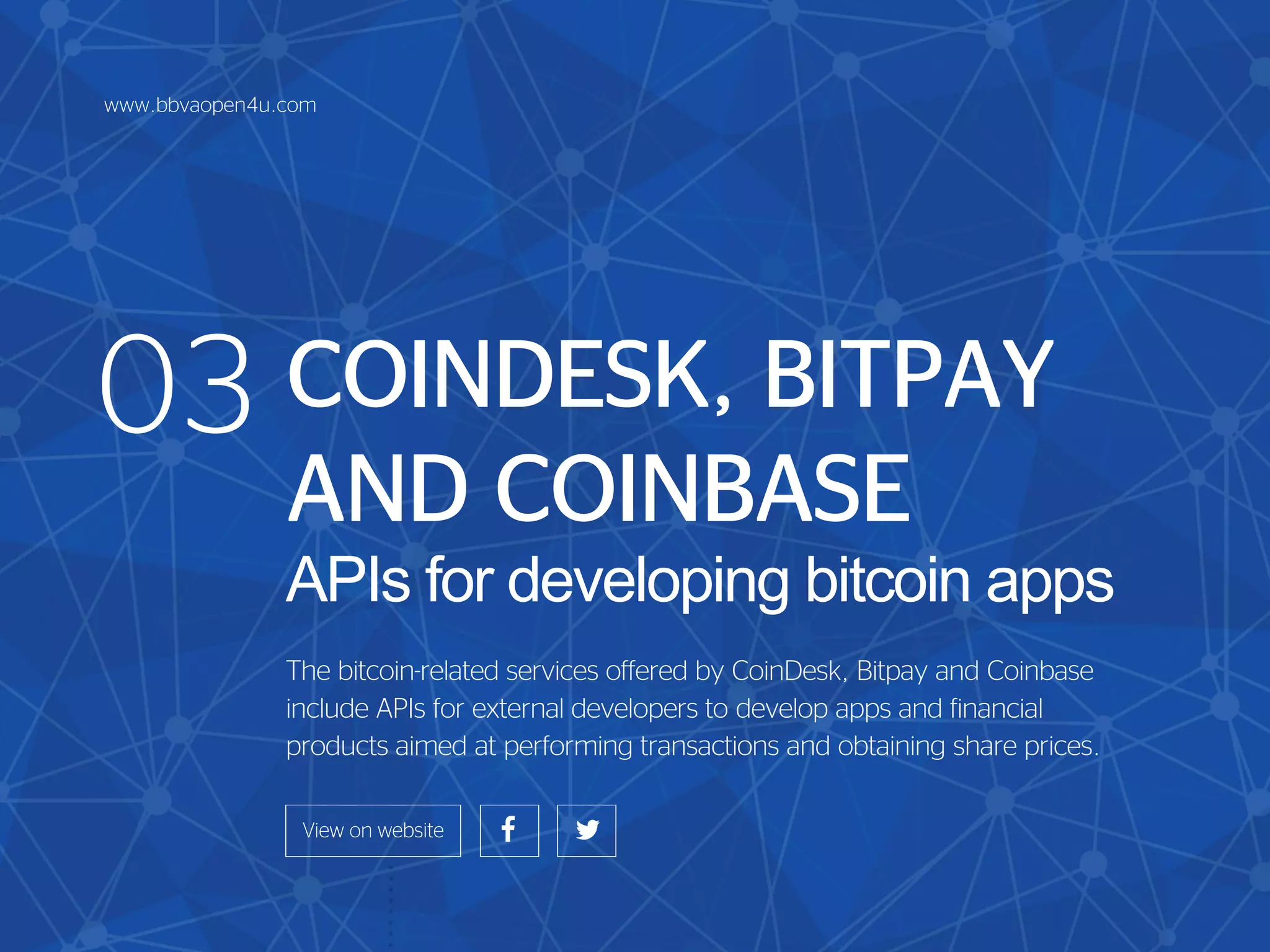 COINDESK, BITPAY
AND COINBASE
APIs for developing bitcoin apps
The bitcoin-related services offered by CoinDesk, Bitpay and Coinbase
include APIs for external developers to develop apps and financial
products aimed at performing transactions and obtaining share prices.
03
www.bbvaopen4u.com
 