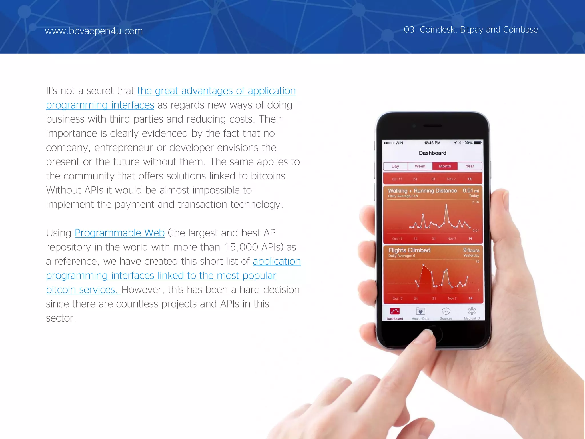It's not a secret that the great advantages of application
programming interfaces as regards new ways of doing
business with third parties and reducing costs. Their
importance is clearly evidenced by the fact that no
company, entrepreneur or developer envisions the
present or the future without them. The same applies to
the community that offers solutions linked to bitcoins.
Without APIs it would be almost impossible to
implement the payment and transaction technology.
Using Programmable Web (the largest and best API
repository in the world with more than 15,000 APIs) as
a reference, we have created this short list of application
programming interfaces linked to the most popular
bitcoin services. However, this has been a hard decision
since there are countless projects and APIs in this
sector.
03. Coindesk, Bitpay and Coinbasewww.bbvaopen4u.com
 