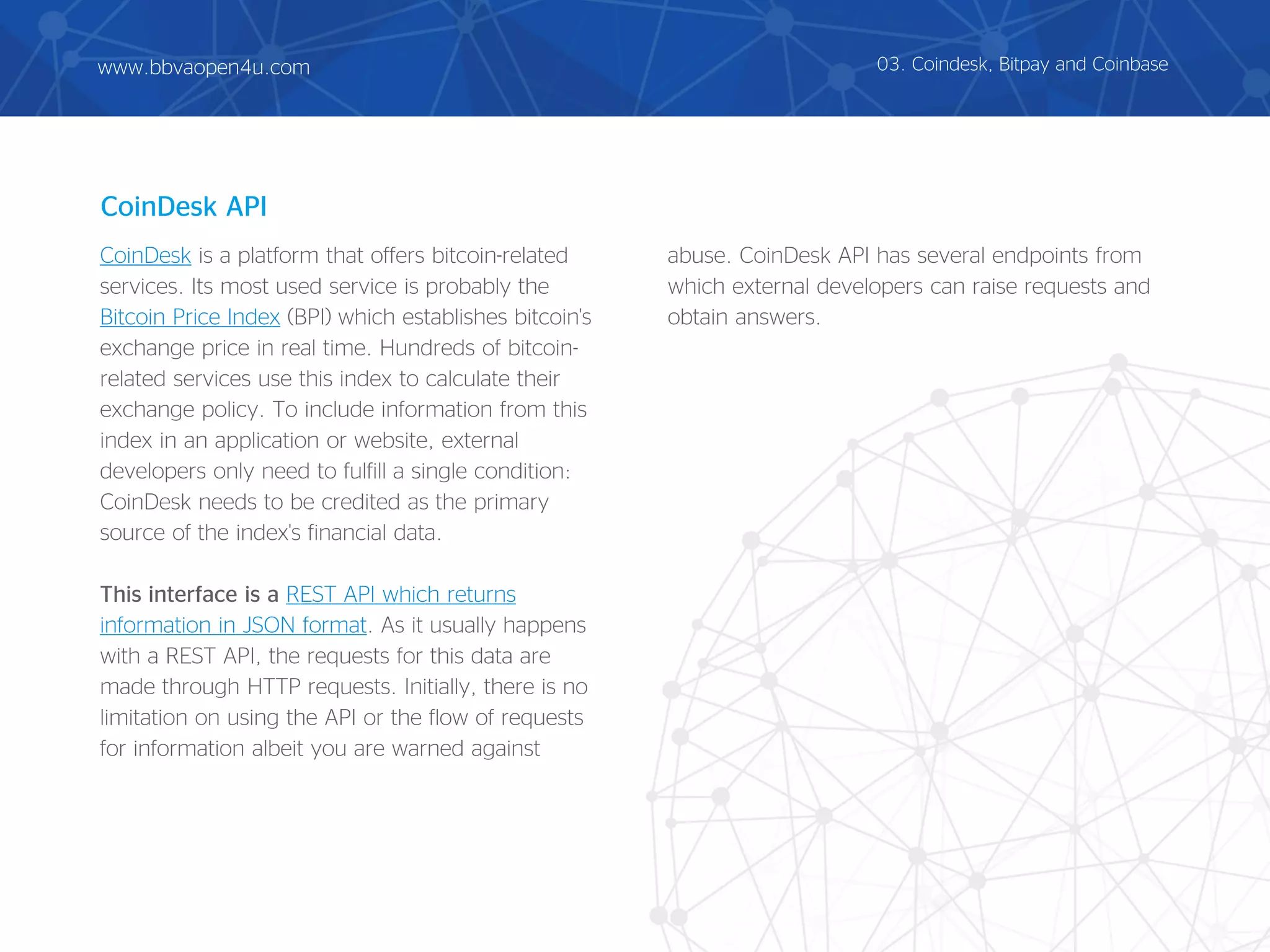 CoinDesk is a platform that offers bitcoin-related
services. Its most used service is probably the
Bitcoin Price Index (BPI) which establishes bitcoin's
exchange price in real time. Hundreds of bitcoin-
related services use this index to calculate their
exchange policy. To include information from this
index in an application or website, external
developers only need to fulfill a single condition:
CoinDesk needs to be credited as the primary
source of the index's financial data.
This interface is a REST API which returns
information in JSON format. As it usually happens
with a REST API, the requests for this data are
made through HTTP requests. Initially, there is no
limitation on using the API or the flow of requests
for information albeit you are warned against
abuse. CoinDesk API has several endpoints from
which external developers can raise requests and
obtain answers.
CoinDesk API
03. Coindesk, Bitpay and Coinbasewww.bbvaopen4u.com
 