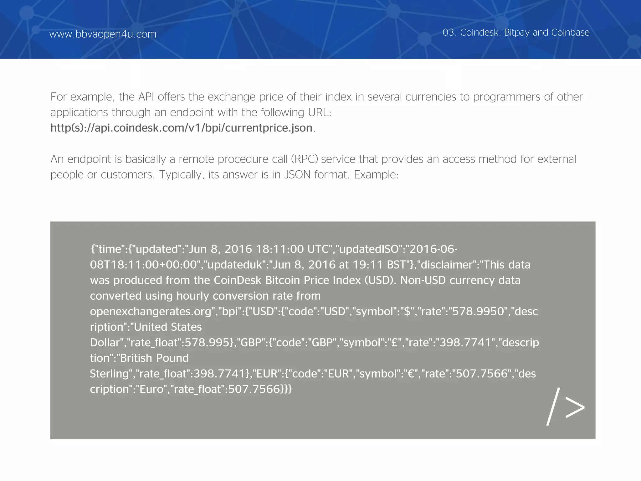 For example, the API offers the exchange price of their index in several currencies to programmers of other
applications through an endpoint with the following URL:
http(s)://api.coindesk.com/v1/bpi/currentprice.json.
An endpoint is basically a remote procedure call (RPC) service that provides an access method for external
people or customers. Typically, its answer is in JSON format. Example:
/>
03. Coindesk, Bitpay and Coinbase
{"time":{"updated":"Jun 8, 2016 18:11:00 UTC","updatedISO":"2016-06-
08T18:11:00+00:00","updateduk":"Jun 8, 2016 at 19:11 BST"},"disclaimer":"This data
was produced from the CoinDesk Bitcoin Price Index (USD). Non-USD currency data
converted using hourly conversion rate from
openexchangerates.org","bpi":{"USD":{"code":"USD","symbol":"$","rate":"578.9950","desc
ription":"United States
Dollar","rate_float":578.995},"GBP":{"code":"GBP","symbol":"£","rate":"398.7741","descrip
tion":"British Pound
Sterling","rate_float":398.7741},"EUR":{"code":"EUR","symbol":"€","rate":"507.7566","des
cription":"Euro","rate_float":507.7566}}}
www.bbvaopen4u.com
 