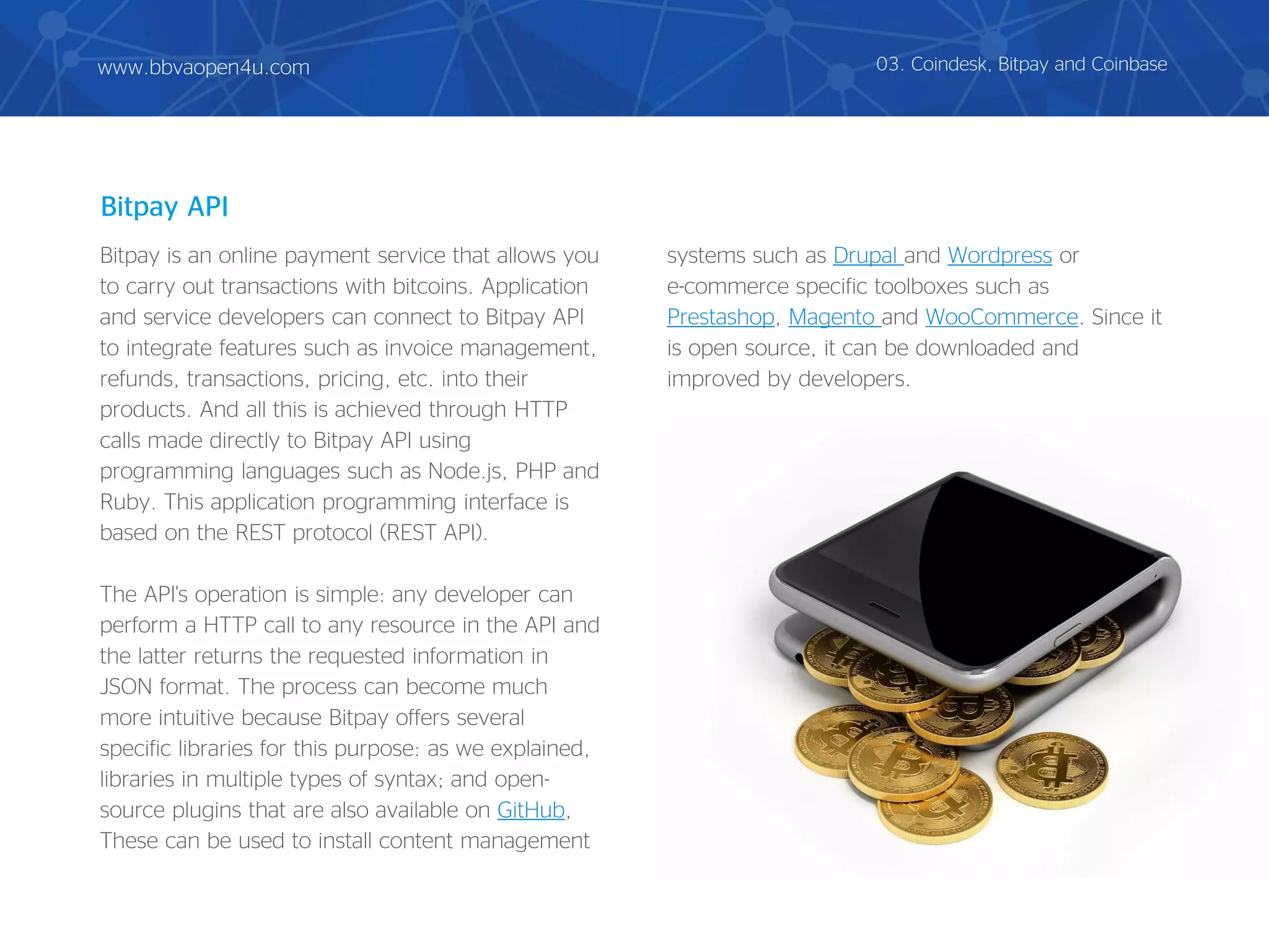 Bitpay is an online payment service that allows you
to carry out transactions with bitcoins. Application
and service developers can connect to Bitpay API
to integrate features such as invoice management,
refunds, transactions, pricing, etc. into their
products. And all this is achieved through HTTP
calls made directly to Bitpay API using
programming languages such as Node.js, PHP and
Ruby. This application programming interface is
based on the REST protocol (REST API).
The API's operation is simple: any developer can
perform a HTTP call to any resource in the API and
the latter returns the requested information in
JSON format. The process can become much
more intuitive because Bitpay offers several
specific libraries for this purpose: as we explained,
libraries in multiple types of syntax; and open-
source plugins that are also available on GitHub,
These can be used to install content management
systems such as Drupal and Wordpress or
e-commerce specific toolboxes such as
Prestashop, Magento and WooCommerce. Since it
is open source, it can be downloaded and
improved by developers.
Bitpay API
03. Coindesk, Bitpay and Coinbasewww.bbvaopen4u.com
 