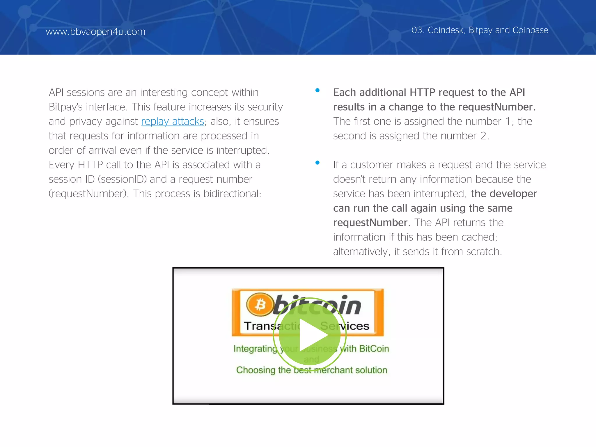 API sessions are an interesting concept within
Bitpay's interface. This feature increases its security
and privacy against replay attacks; also, it ensures
that requests for information are processed in
order of arrival even if the service is interrupted.
Every HTTP call to the API is associated with a
session ID (sessionID) and a request number
(requestNumber). This process is bidirectional:
• Each additional HTTP request to the API
results in a change to the requestNumber.
The first one is assigned the number 1; the
second is assigned the number 2.
• If a customer makes a request and the service
doesn't return any information because the
service has been interrupted, the developer
can run the call again using the same
requestNumber. The API returns the
information if this has been cached;
alternatively, it sends it from scratch.
03. Coindesk, Bitpay and Coinbasewww.bbvaopen4u.com
 