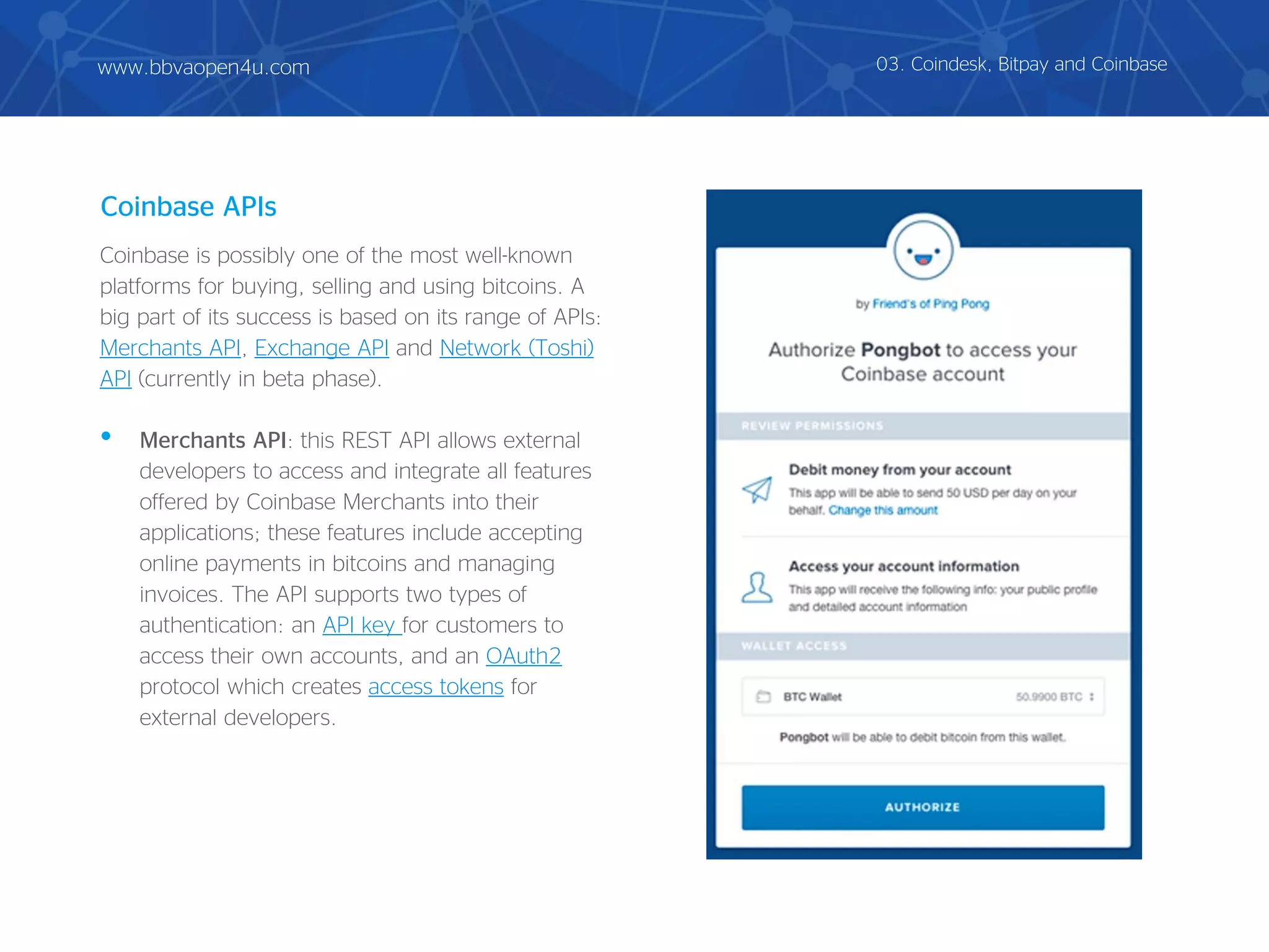 Coinbase is possibly one of the most well-known
platforms for buying, selling and using bitcoins. A
big part of its success is based on its range of APIs:
Merchants API, Exchange API and Network (Toshi)
API (currently in beta phase).
• Merchants API: this REST API allows external
developers to access and integrate all features
offered by Coinbase Merchants into their
applications; these features include accepting
online payments in bitcoins and managing
invoices. The API supports two types of
authentication: an API key for customers to
access their own accounts, and an OAuth2
protocol which creates access tokens for
external developers.
Coinbase APIs
03. Coindesk, Bitpay and Coinbasewww.bbvaopen4u.com
 