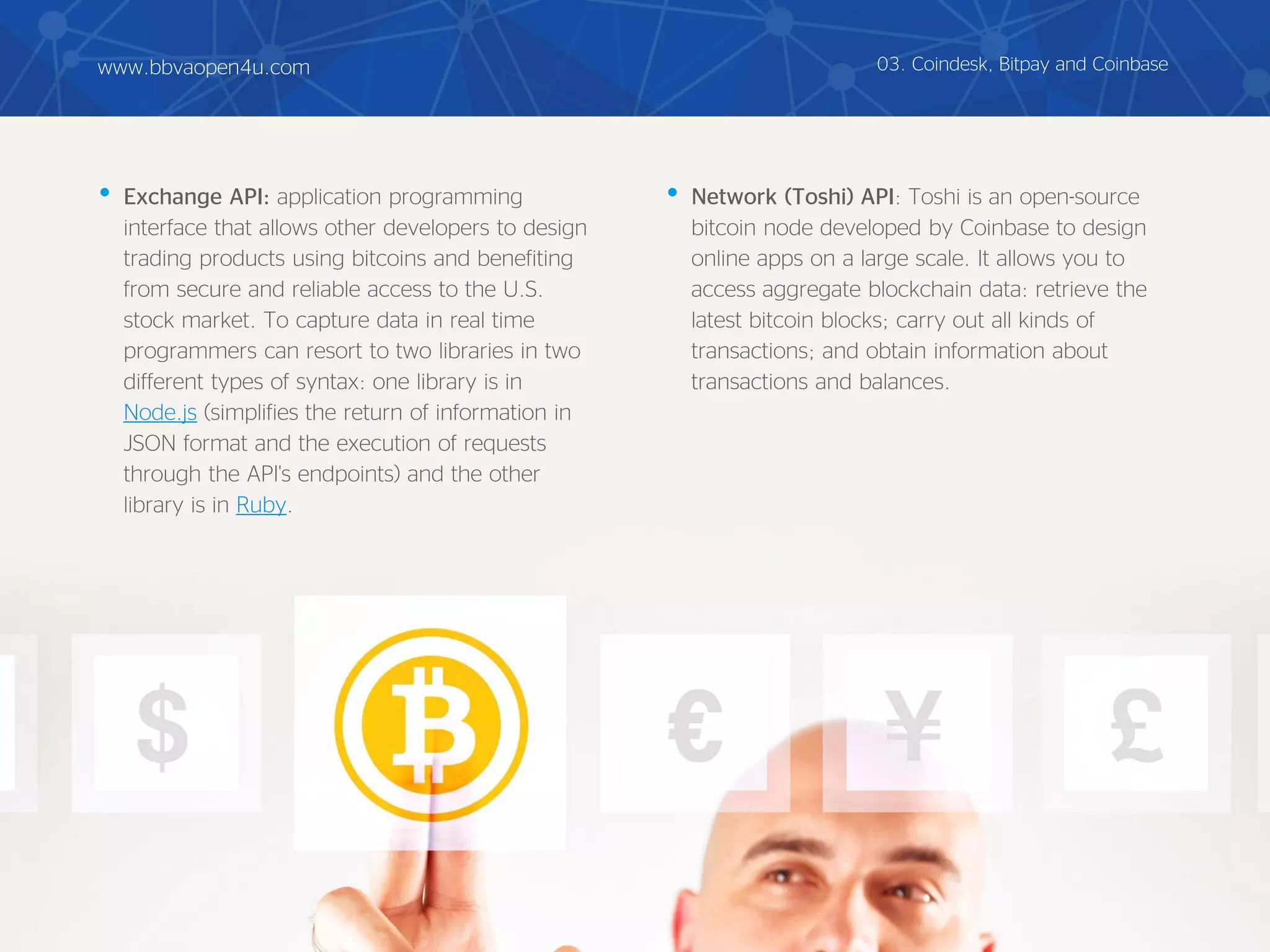 • Exchange API: application programming
interface that allows other developers to design
trading products using bitcoins and benefiting
from secure and reliable access to the U.S.
stock market. To capture data in real time
programmers can resort to two libraries in two
different types of syntax: one library is in
Node.js (simplifies the return of information in
JSON format and the execution of requests
through the API's endpoints) and the other
library is in Ruby.
• Network (Toshi) API: Toshi is an open-source
bitcoin node developed by Coinbase to design
online apps on a large scale. It allows you to
access aggregate blockchain data: retrieve the
latest bitcoin blocks; carry out all kinds of
transactions; and obtain information about
transactions and balances.
03. Coindesk, Bitpay and Coinbasewww.bbvaopen4u.com
 