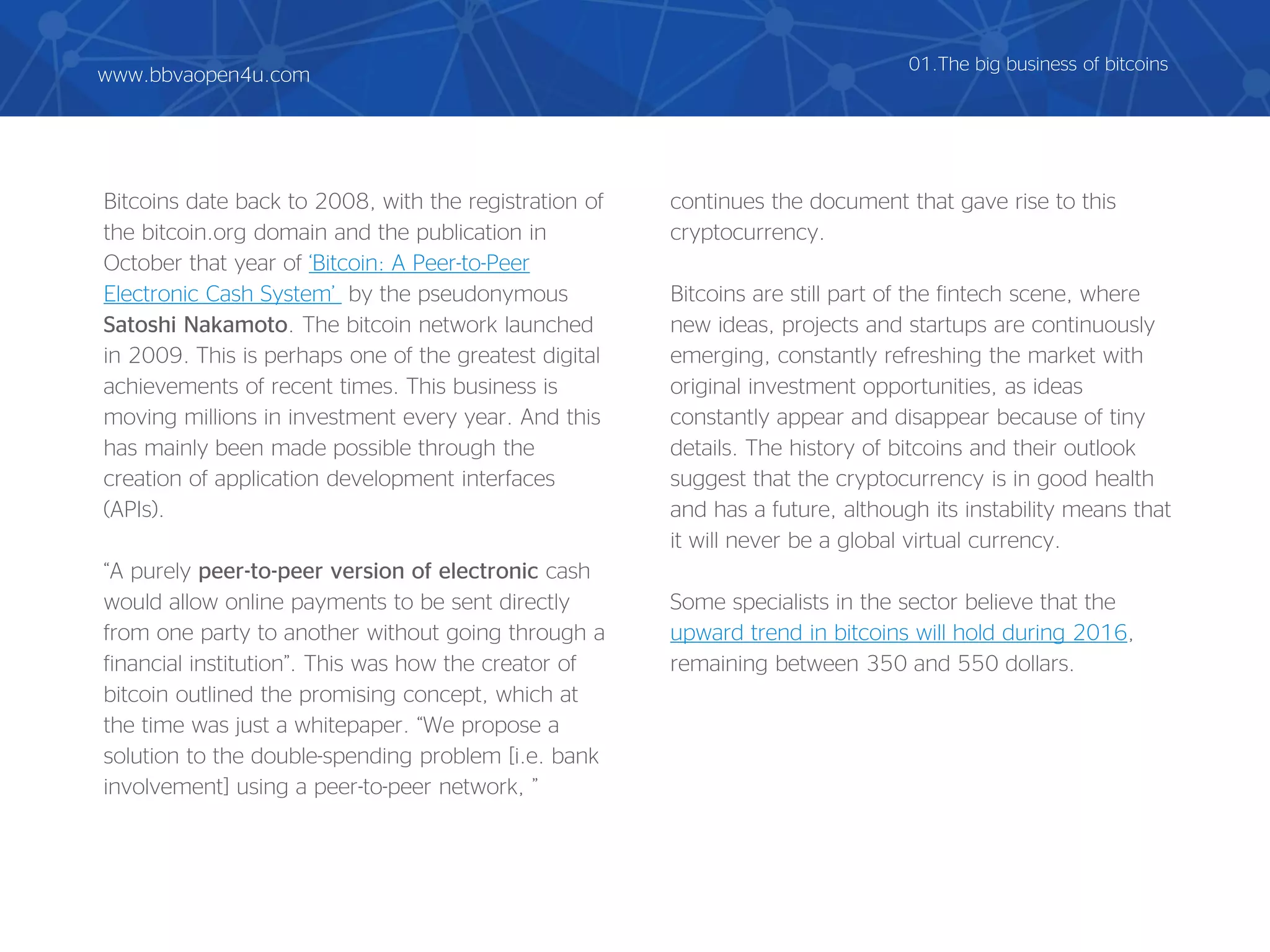 Bitcoins date back to 2008, with the registration of
the bitcoin.org domain and the publication in
October that year of ‘Bitcoin: A Peer-to-Peer
Electronic Cash System’ by the pseudonymous
Satoshi Nakamoto. The bitcoin network launched
in 2009. This is perhaps one of the greatest digital
achievements of recent times. This business is
moving millions in investment every year. And this
has mainly been made possible through the
creation of application development interfaces
(APIs).
“A purely peer-to-peer version of electronic cash
would allow online payments to be sent directly
from one party to another without going through a
financial institution”. This was how the creator of
bitcoin outlined the promising concept, which at
the time was just a whitepaper. “We propose a
solution to the double-spending problem [i.e. bank
involvement] using a peer-to-peer network, ”
continues the document that gave rise to this
cryptocurrency.
Bitcoins are still part of the fintech scene, where
new ideas, projects and startups are continuously
emerging, constantly refreshing the market with
original investment opportunities, as ideas
constantly appear and disappear because of tiny
details. The history of bitcoins and their outlook
suggest that the cryptocurrency is in good health
and has a future, although its instability means that
it will never be a global virtual currency.
Some specialists in the sector believe that the
upward trend in bitcoins will hold during 2016,
remaining between 350 and 550 dollars.
01.The big business of bitcoins
www.bbvaopen4u.com
 