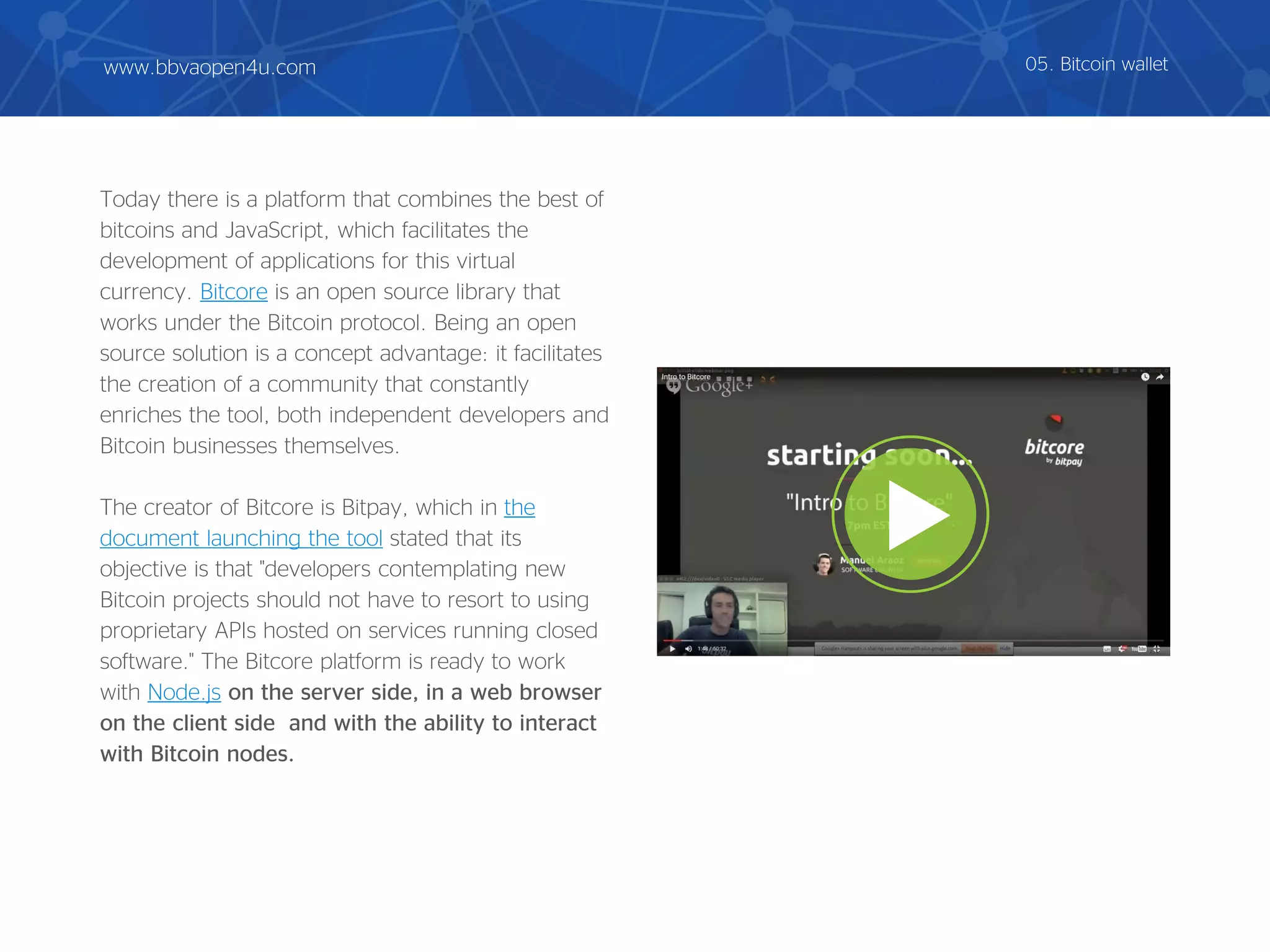 Today there is a platform that combines the best of
bitcoins and JavaScript, which facilitates the
development of applications for this virtual
currency. Bitcore is an open source library that
works under the Bitcoin protocol. Being an open
source solution is a concept advantage: it facilitates
the creation of a community that constantly
enriches the tool, both independent developers and
Bitcoin businesses themselves.
The creator of Bitcore is Bitpay, which in the
document launching the tool stated that its
objective is that "developers contemplating new
Bitcoin projects should not have to resort to using
proprietary APIs hosted on services running closed
software." The Bitcore platform is ready to work
with Node.js on the server side, in a web browser
on the client side and with the ability to interact
with Bitcoin nodes.
05. Bitcoin walletwww.bbvaopen4u.com
 
