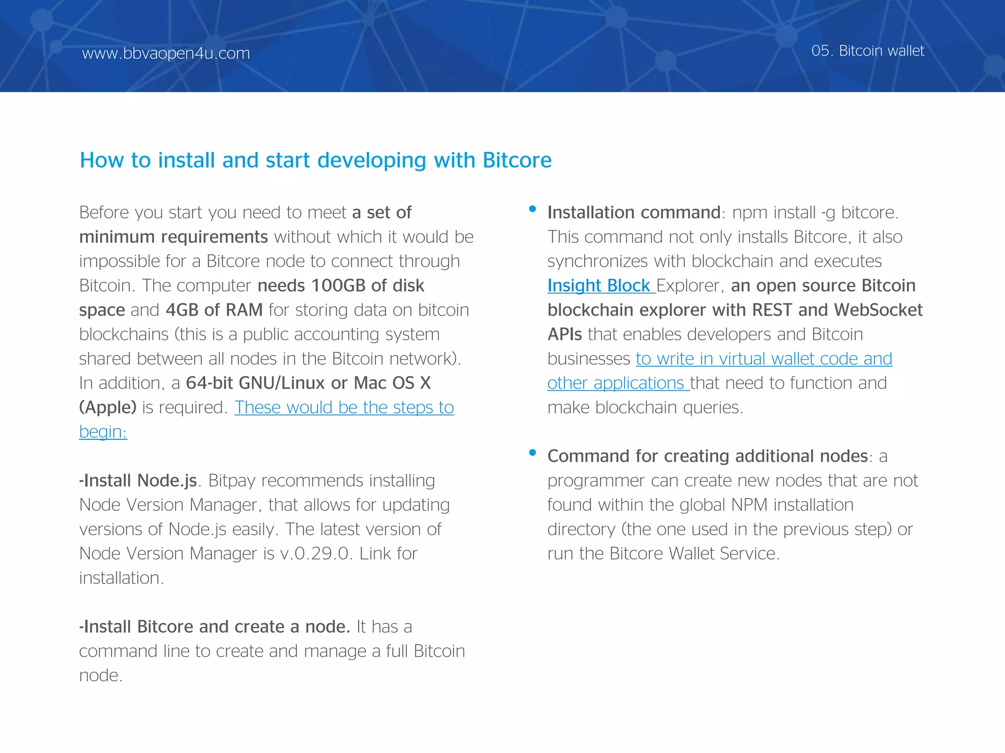 Before you start you need to meet a set of
minimum requirements without which it would be
impossible for a Bitcore node to connect through
Bitcoin. The computer needs 100GB of disk
space and 4GB of RAM for storing data on bitcoin
blockchains (this is a public accounting system
shared between all nodes in the Bitcoin network).
In addition, a 64-bit GNU/Linux or Mac OS X
(Apple) is required. These would be the steps to
begin:
-Install Node.js. Bitpay recommends installing
Node Version Manager, that allows for updating
versions of Node.js easily. The latest version of
Node Version Manager is v.0.29.0. Link for
installation.
-Install Bitcore and create a node. It has a
command line to create and manage a full Bitcoin
node.
• Installation command: npm install -g bitcore.
This command not only installs Bitcore, it also
synchronizes with blockchain and executes
Insight Block Explorer, an open source Bitcoin
blockchain explorer with REST and WebSocket
APIs that enables developers and Bitcoin
businesses to write in virtual wallet code and
other applications that need to function and
make blockchain queries.
• Command for creating additional nodes: a
programmer can create new nodes that are not
found within the global NPM installation
directory (the one used in the previous step) or
run the Bitcore Wallet Service.
How to install and start developing with Bitcore
05. Bitcoin walletwww.bbvaopen4u.com
 