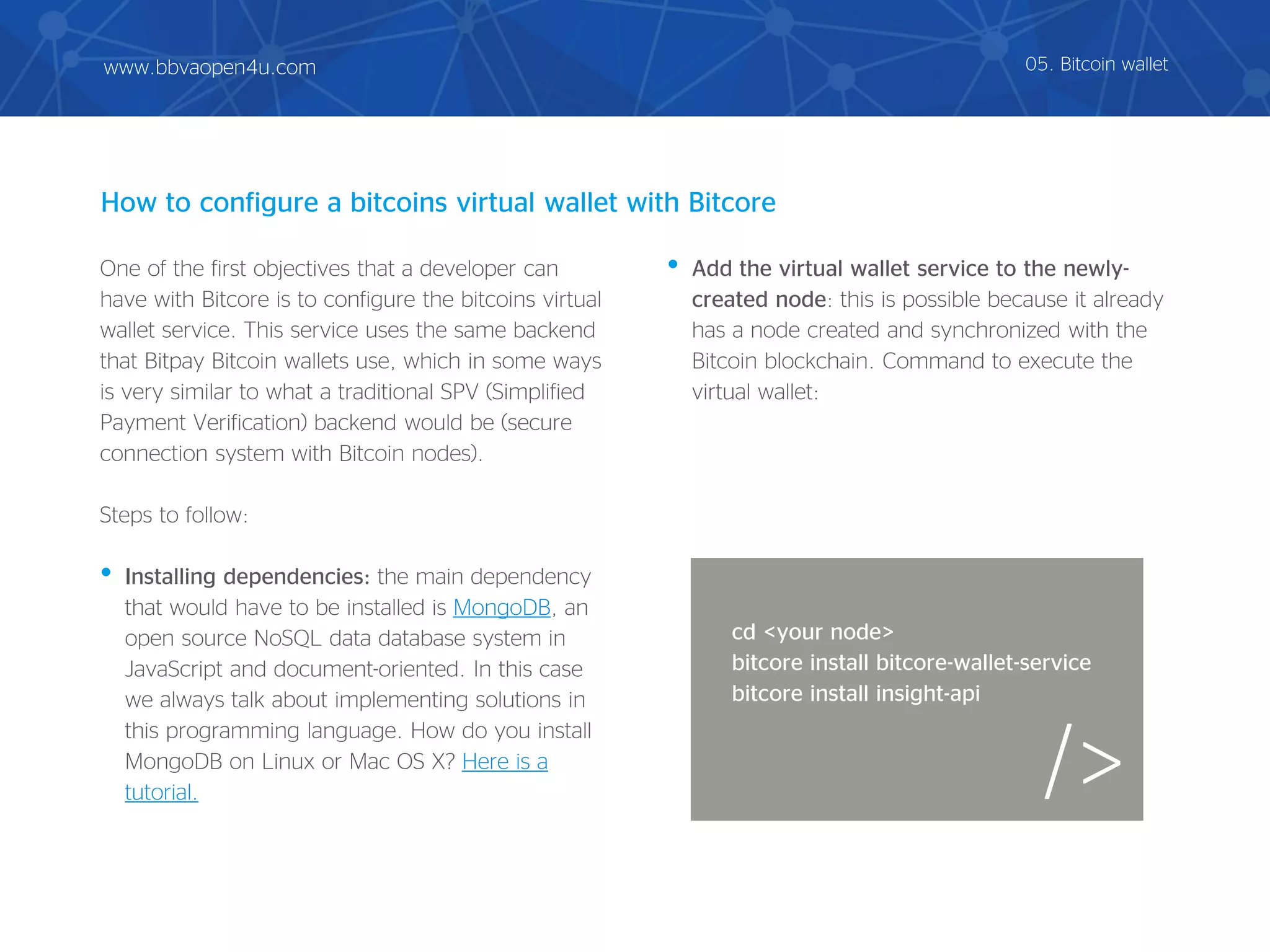 One of the first objectives that a developer can
have with Bitcore is to configure the bitcoins virtual
wallet service. This service uses the same backend
that Bitpay Bitcoin wallets use, which in some ways
is very similar to what a traditional SPV (Simplified
Payment Verification) backend would be (secure
connection system with Bitcoin nodes).
Steps to follow:
• Installing dependencies: the main dependency
that would have to be installed is MongoDB, an
open source NoSQL data database system in
JavaScript and document-oriented. In this case
we always talk about implementing solutions in
this programming language. How do you install
MongoDB on Linux or Mac OS X? Here is a
tutorial.
• Add the virtual wallet service to the newly-
created node: this is possible because it already
has a node created and synchronized with the
Bitcoin blockchain. Command to execute the
virtual wallet:
How to configure a bitcoins virtual wallet with Bitcore
/>
cd <your node>
bitcore install bitcore-wallet-service
bitcore install insight-api
05. Bitcoin walletwww.bbvaopen4u.com
 