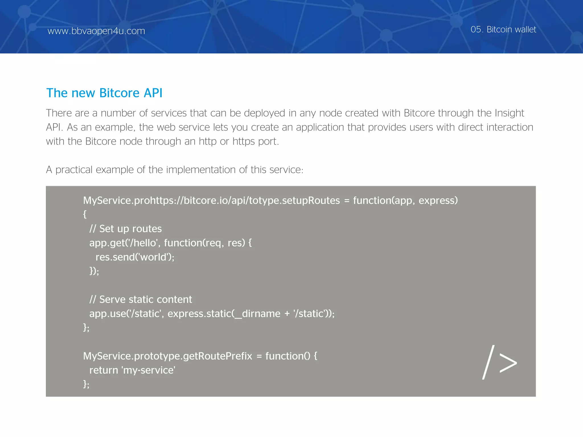 There are a number of services that can be deployed in any node created with Bitcore through the Insight
API. As an example, the web service lets you create an application that provides users with direct interaction
with the Bitcore node through an http or https port.
A practical example of the implementation of this service:
The new Bitcore API
/>
MyService.prohttps://bitcore.io/api/totype.setupRoutes = function(app, express)
{
// Set up routes
app.get('/hello', function(req, res) {
res.send('world');
});
// Serve static content
app.use('/static', express.static(__dirname + '/static'));
};
MyService.prototype.getRoutePrefix = function() {
return 'my-service'
};
05. Bitcoin walletwww.bbvaopen4u.com
 