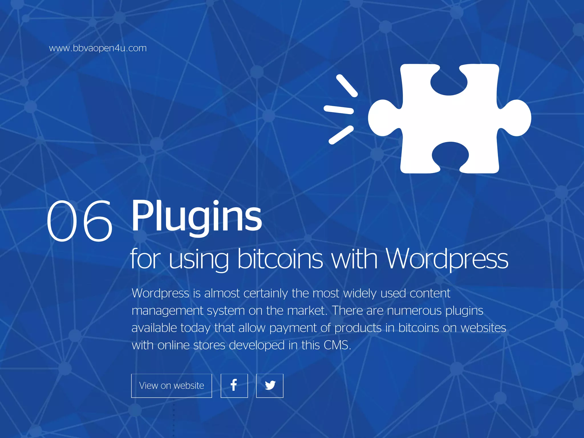 Plugins
for using bitcoins with Wordpress
Wordpress is almost certainly the most widely used content
management system on the market. There are numerous plugins
available today that allow payment of products in bitcoins on websites
with online stores developed in this CMS.
06
www.bbvaopen4u.com
 
