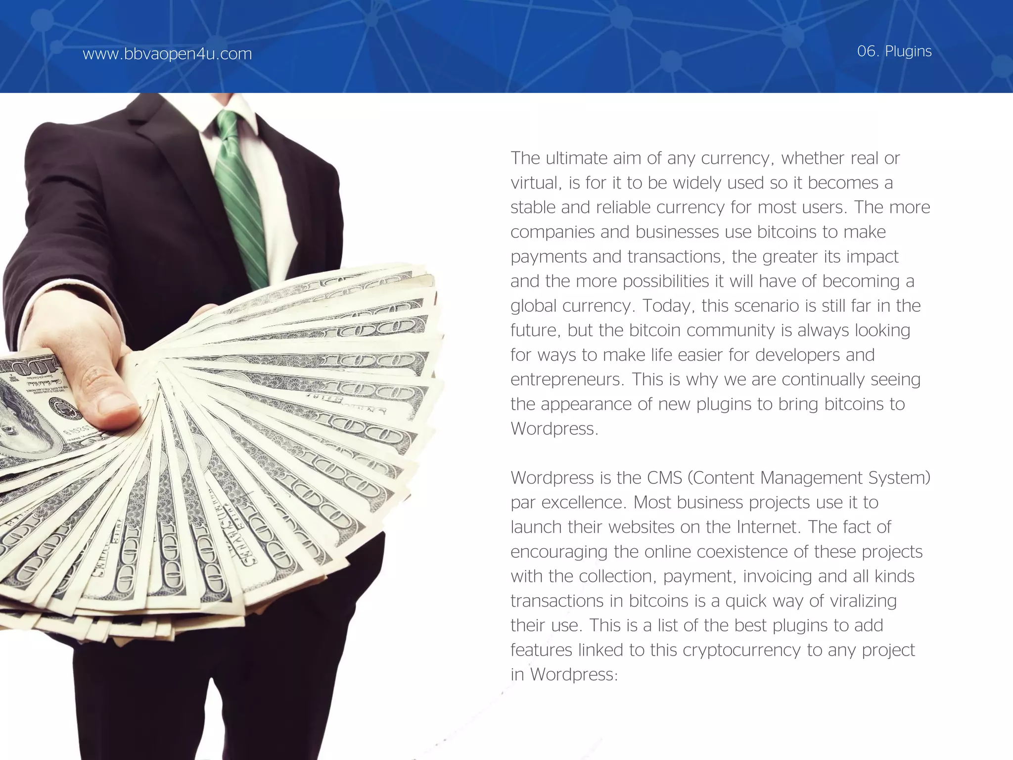 The ultimate aim of any currency, whether real or
virtual, is for it to be widely used so it becomes a
stable and reliable currency for most users. The more
companies and businesses use bitcoins to make
payments and transactions, the greater its impact
and the more possibilities it will have of becoming a
global currency. Today, this scenario is still far in the
future, but the bitcoin community is always looking
for ways to make life easier for developers and
entrepreneurs. This is why we are continually seeing
the appearance of new plugins to bring bitcoins to
Wordpress.
Wordpress is the CMS (Content Management System)
par excellence. Most business projects use it to
launch their websites on the Internet. The fact of
encouraging the online coexistence of these projects
with the collection, payment, invoicing and all kinds
transactions in bitcoins is a quick way of viralizing
their use. This is a list of the best plugins to add
features linked to this cryptocurrency to any project
in Wordpress:
06. Pluginswww.bbvaopen4u.com
 